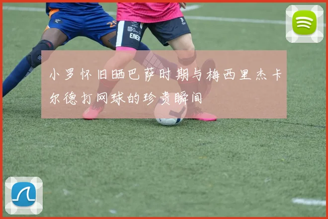 小罗怀旧晒巴萨时期与梅西里杰卡尔德打网球的珍贵瞬间