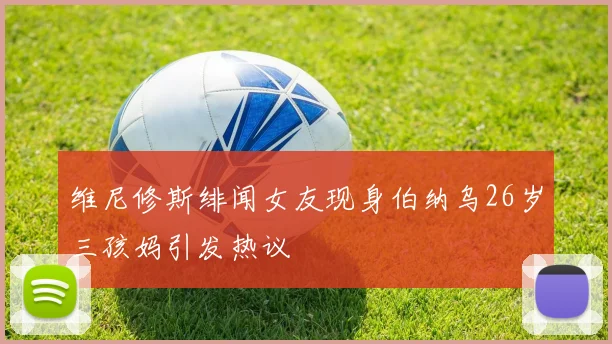维尼修斯绯闻女友现身伯纳乌26岁三孩妈引发热议