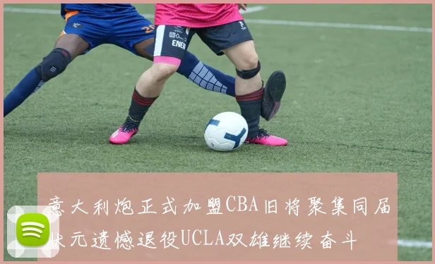 意大利炮正式加盟CBA旧将聚集同届状元遗憾退役UCLA双雄继续奋斗