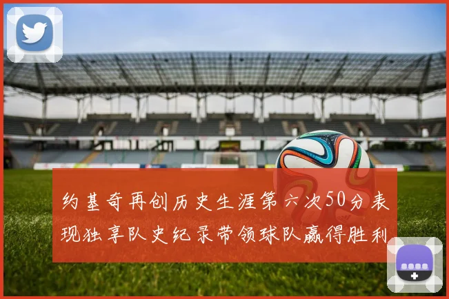 约基奇再创历史生涯第六次50分表现独享队史纪录带领球队赢得胜利