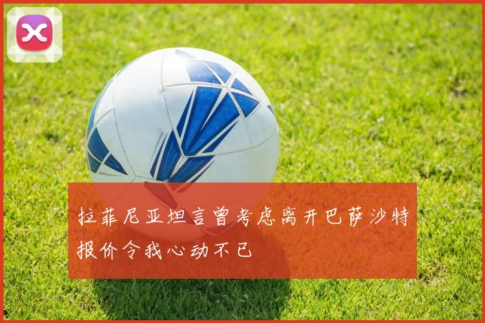 拉菲尼亚坦言曾考虑离开巴萨沙特报价令我心动不已