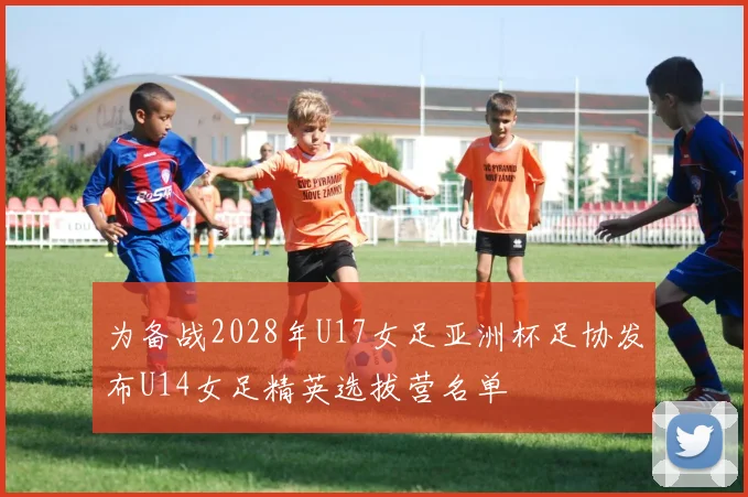 为备战2028年U17女足亚洲杯足协发布U14女足精英选拔营名单