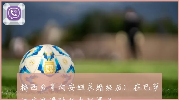 梅西分享向安妞求婚经历：在巴萨酒店浪漫时刻水到渠成