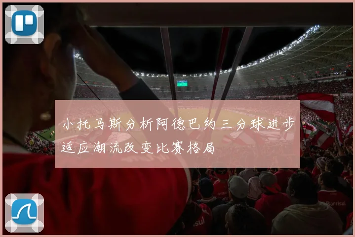 小托马斯分析阿德巴约三分球进步适应潮流改变比赛格局