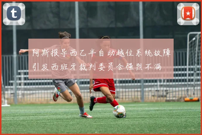 阿斯报导西乙半自动越位系统故障引发西班牙裁判委员会强烈不满