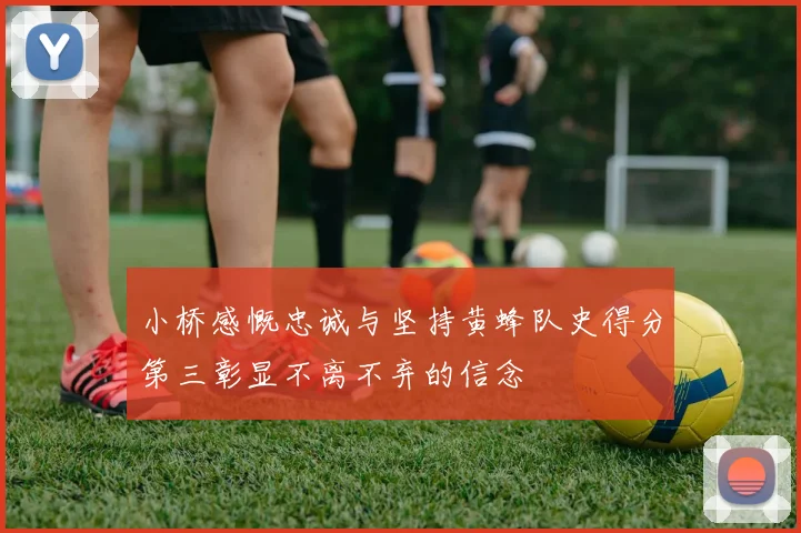 小桥感慨忠诚与坚持黄蜂队史得分第三彰显不离不弃的信念