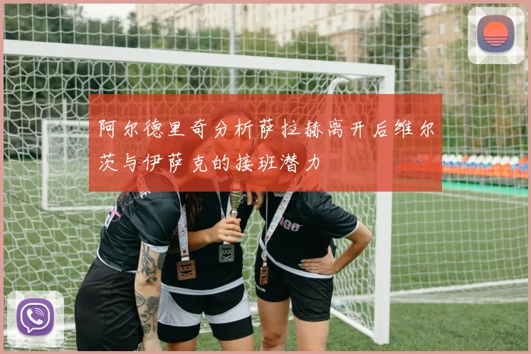 阿尔德里奇分析萨拉赫离开后维尔茨与伊萨克的接班潜力
