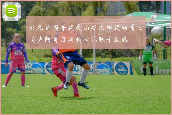 好兄弟携手逆袭山谷太阳逆转勇士马卢阿奇与次轮状元联手发威