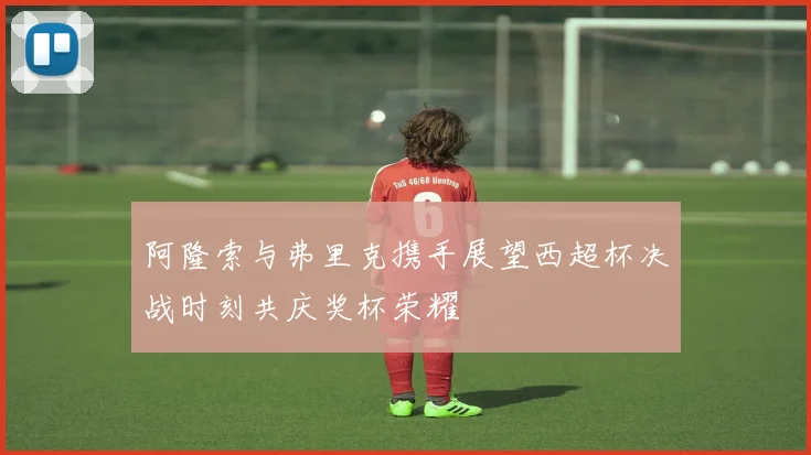 阿隆索与弗里克携手展望西超杯决战时刻共庆奖杯荣耀
