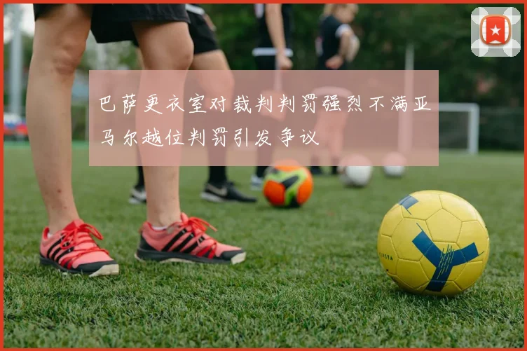 巴萨更衣室对裁判判罚强烈不满亚马尔越位判罚引发争议