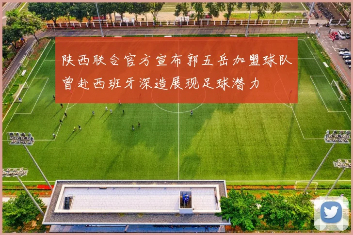 陕西联合官方宣布郭五岳加盟球队曾赴西班牙深造展现足球潜力