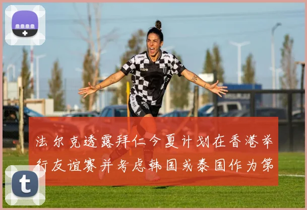 法尔克透露拜仁今夏计划在香港举行友谊赛并考虑韩国或泰国作为第二站