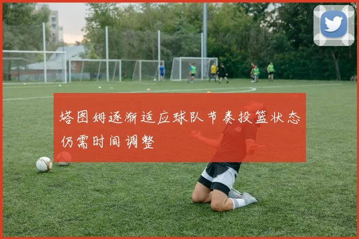 塔图姆逐渐适应球队节奏投篮状态仍需时间调整