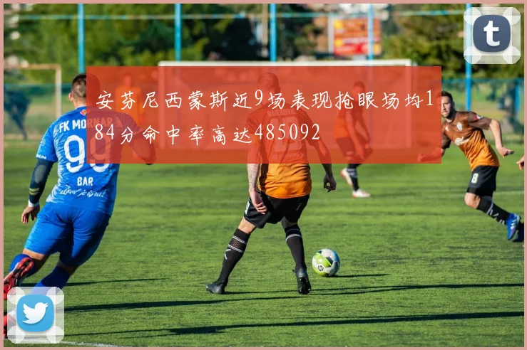 安芬尼西蒙斯近9场表现抢眼场均184分命中率高达485092