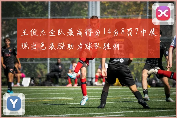 王俊杰全队最高得分14分8罚7中展现出色表现助力球队胜利
