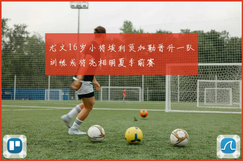 尤文16岁小将埃利莫加勒晋升一队训练或将亮相明夏季前赛