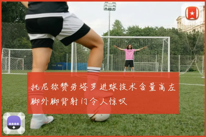 托尼称赞劳塔罗进球技术含量高左脚外脚背射门令人惊叹