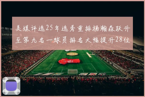 美媒评选25年选秀重排杨瀚森跃升至第九名一球员排名大幅提升28位