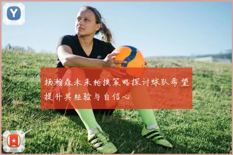 杨瀚森未来轮换策略探讨球队希望提升其经验与自信心