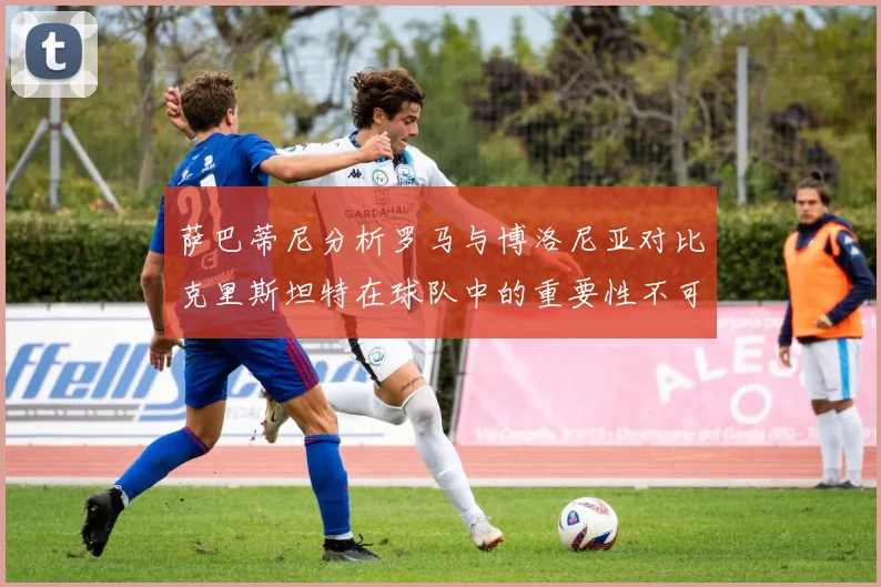 萨巴蒂尼分析罗马与博洛尼亚对比克里斯坦特在球队中的重要性不可替代