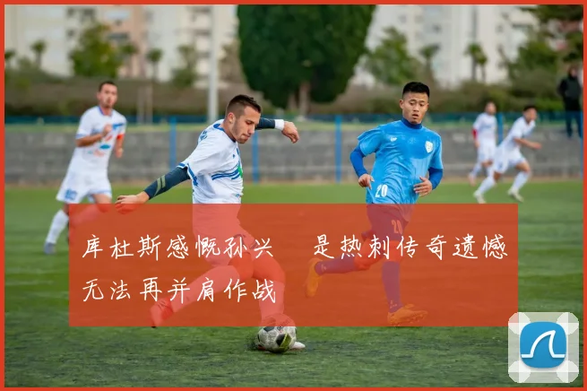 库杜斯感慨孙兴慜是热刺传奇遗憾无法再并肩作战
