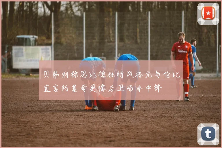 贝弗利称恩比德独特风格无与伦比直言约基奇更像后卫而非中锋