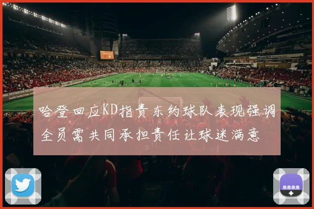 哈登回应KD指责东约球队表现强调全员需共同承担责任让球迷满意