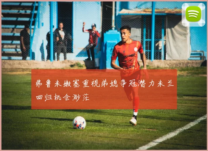 弗鲁米嫩塞重视弟媳争冠潜力米兰回归机会渺茫