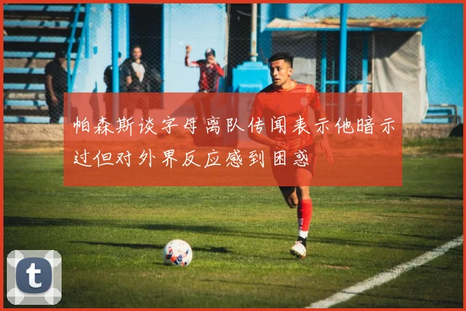 帕森斯谈字母离队传闻表示他暗示过但对外界反应感到困惑