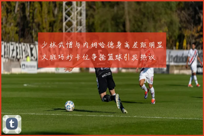 少林武僧与内姆哈德身高差距明显文班巧妙卡位争抢篮球引发热议