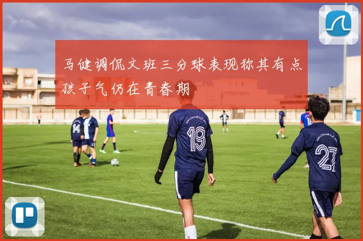马健调侃文班三分球表现称其有点孩子气仍在青春期