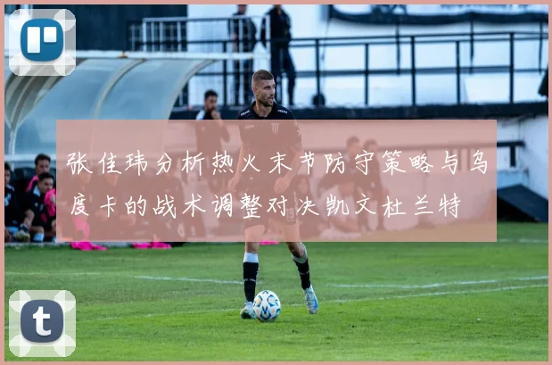 张佳玮分析热火末节防守策略与乌度卡的战术调整对决凯文杜兰特