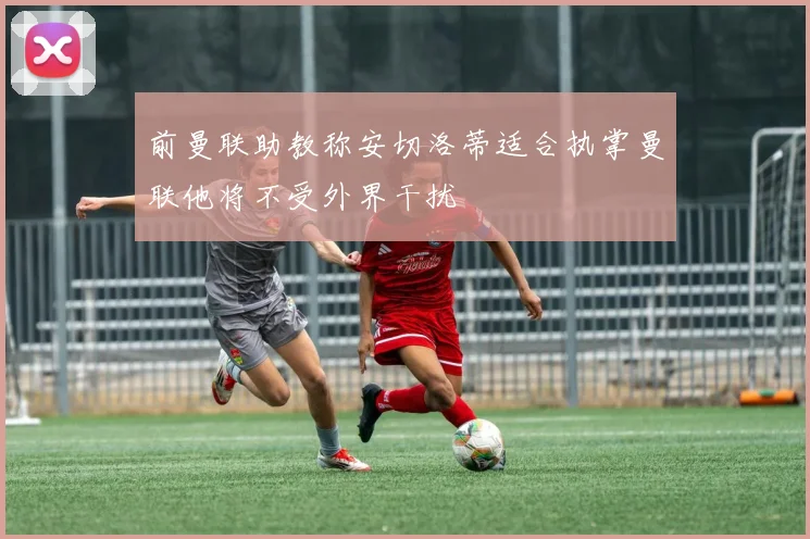 前曼联助教称安切洛蒂适合执掌曼联他将不受外界干扰