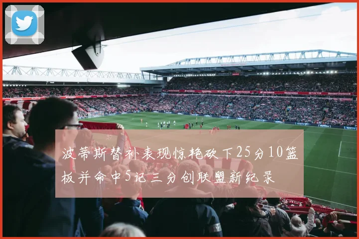 波蒂斯替补表现惊艳砍下25分10篮板并命中5记三分创联盟新纪录