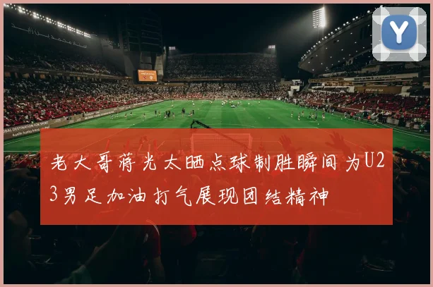 老大哥蒋光太晒点球制胜瞬间为U23男足加油打气展现团结精神