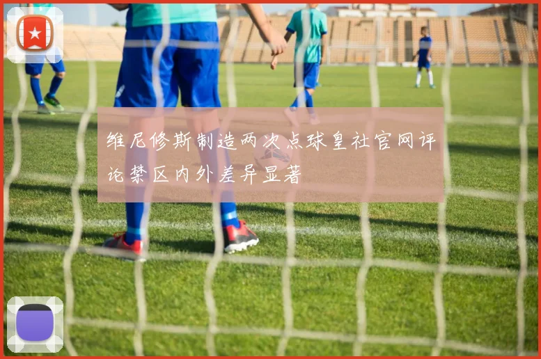 维尼修斯制造两次点球皇社官网评论禁区内外差异显著
