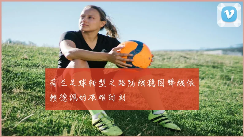 荷兰足球转型之路防线稳固锋线依赖德佩的艰难时刻