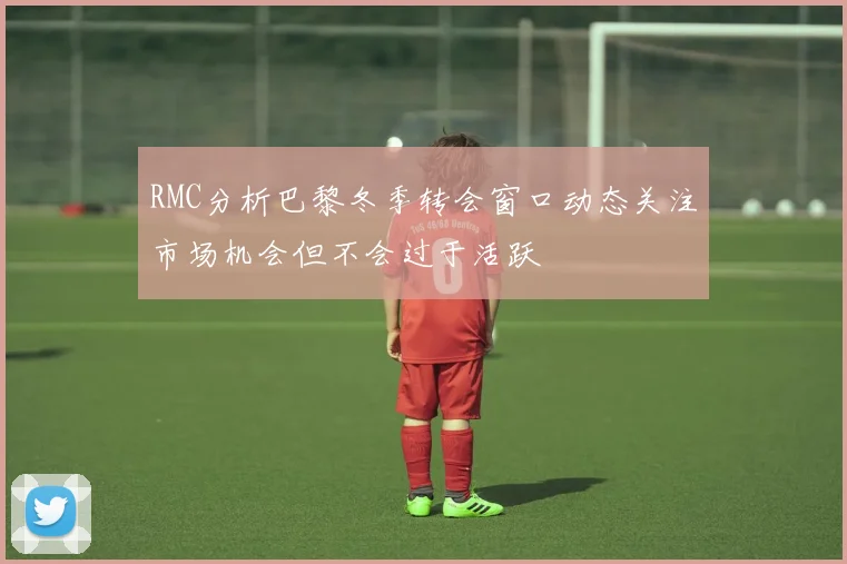 RMC分析巴黎冬季转会窗口动态关注市场机会但不会过于活跃