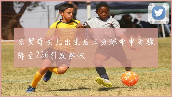 东契奇女儿出生后三分球命中率骤降至226引发热议