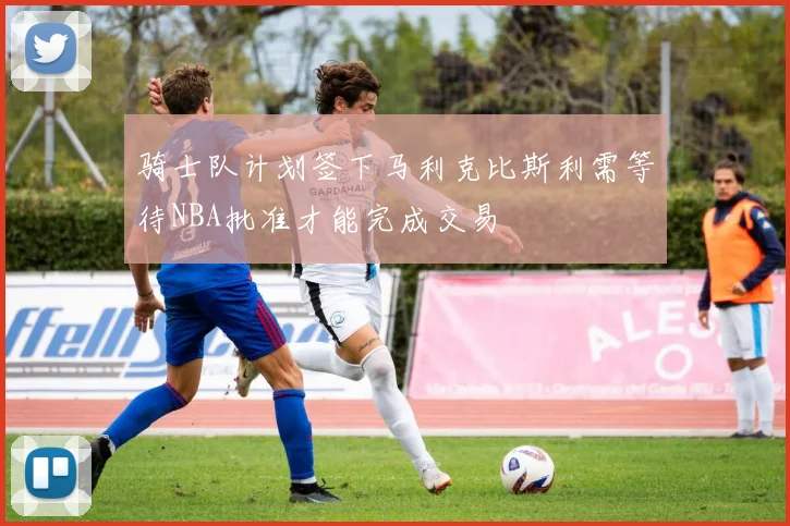 骑士队计划签下马利克比斯利需等待NBA批准才能完成交易