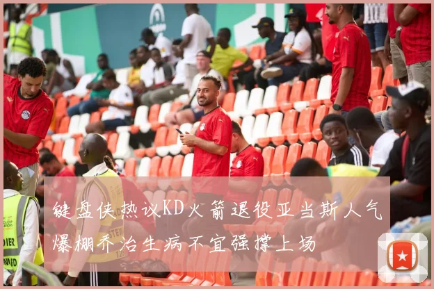键盘侠热议KD火箭退役亚当斯人气爆棚乔治生病不宜强撑上场