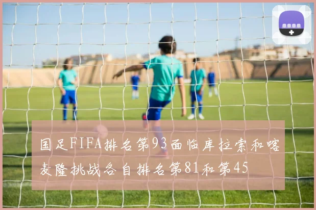 国足FIFA排名第93面临库拉索和喀麦隆挑战各自排名第81和第45