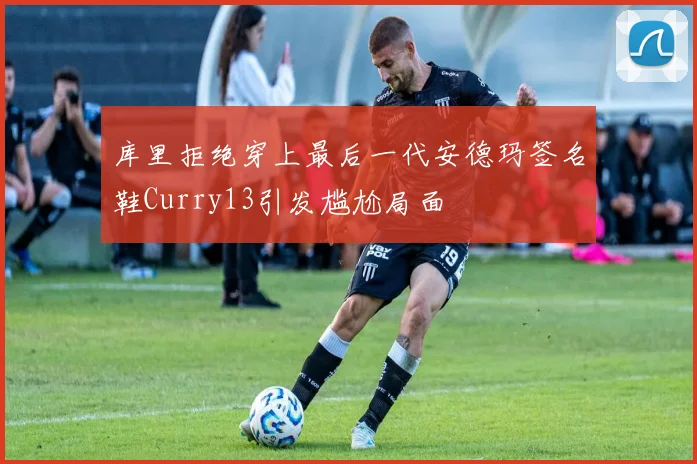 库里拒绝穿上最后一代安德玛签名鞋Curry13引发尴尬局面