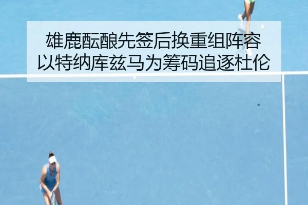 雄鹿酝酿先签后换重组阵容 以特纳库兹马为筹码追逐杜伦 - ManBetX